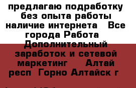 предлагаю подработку без опыта работы,наличие интернета - Все города Работа » Дополнительный заработок и сетевой маркетинг   . Алтай респ.,Горно-Алтайск г.